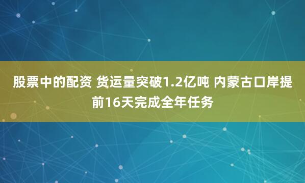 股票中的配资 货运量突破1.2亿吨 内蒙古口岸提前16天完成全年任务