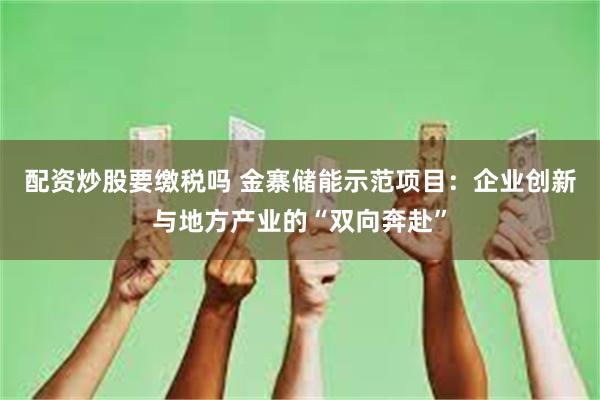 配资炒股要缴税吗 金寨储能示范项目：企业创新与地方产业的“双向奔赴”