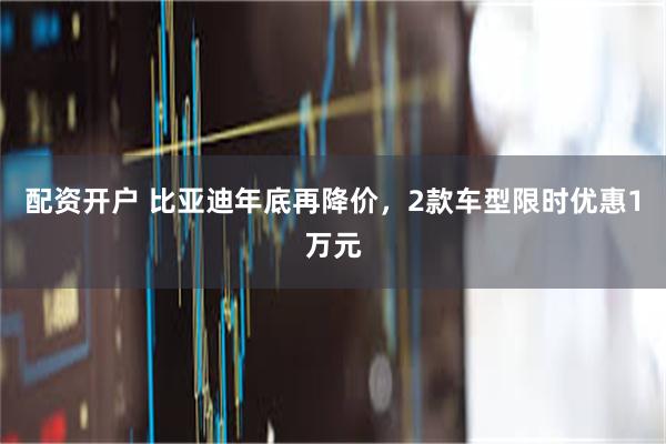 配资开户 比亚迪年底再降价，2款车型限时优惠1万元