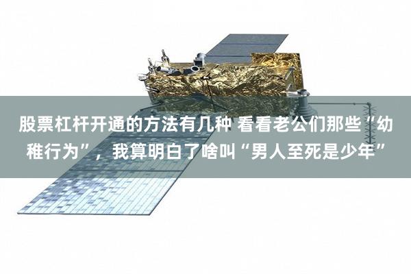 股票杠杆开通的方法有几种 看看老公们那些“幼稚行为”，我算明白了啥叫“男人至死是少年”