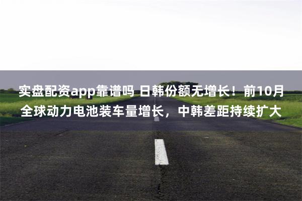 实盘配资app靠谱吗 日韩份额无增长！前10月全球动力电池装车量增长，中韩差距持续扩大