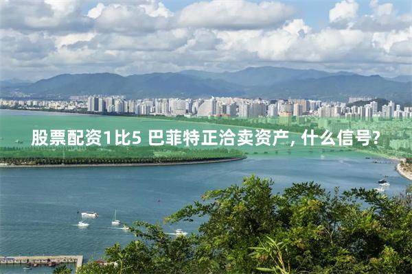股票配资1比5 巴菲特正洽卖资产, 什么信号?