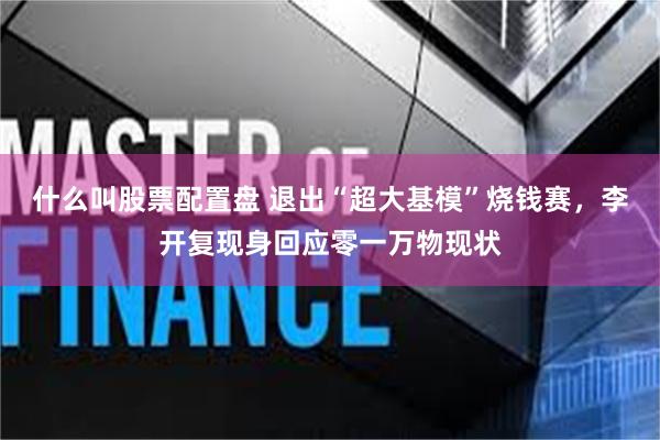 什么叫股票配置盘 退出“超大基模”烧钱赛，李开复现身回应零一万物现状
