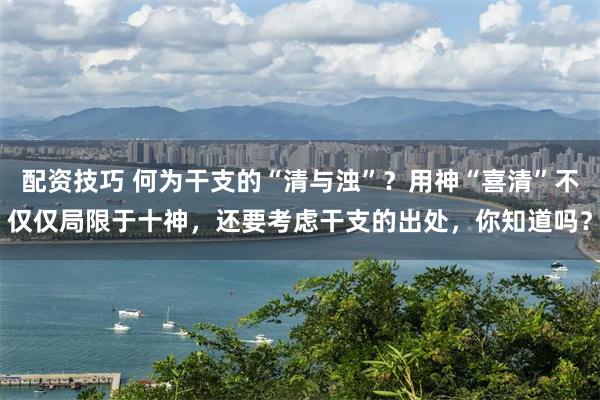 配资技巧 何为干支的“清与浊”？用神“喜清”不仅仅局限于十神，还要考虑干支的出处，你知道吗？