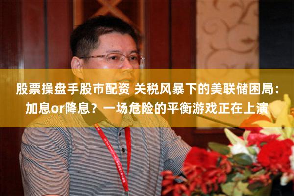 股票操盘手股市配资 关税风暴下的美联储困局：加息or降息？一场危险的平衡游戏正在上演