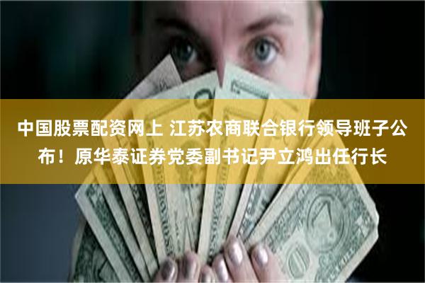 中国股票配资网上 江苏农商联合银行领导班子公布！原华泰证券党委副书记尹立鸿出任行长
