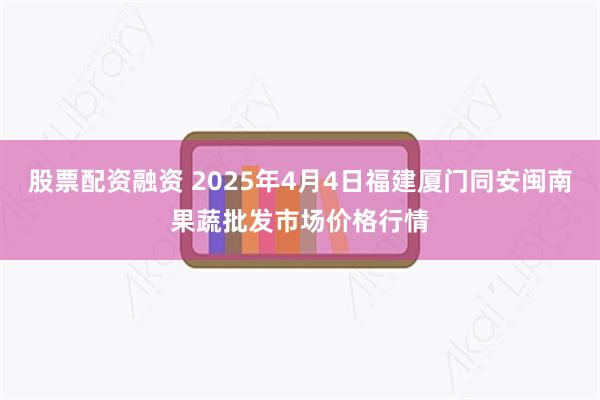 股票配资融资 2025年4月4日福建厦门同安闽南果蔬批发市场价格行情