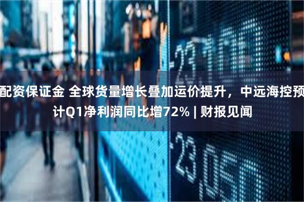 配资保证金 全球货量增长叠加运价提升，中远海控预计Q1净利润同比增72% | 财报见闻