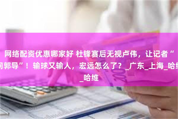 网络配资优惠哪家好 杜锋赛后无视卢伟，让记者“问郭导”！输球又输人，宏远怎么了？_广东_上海_哈维