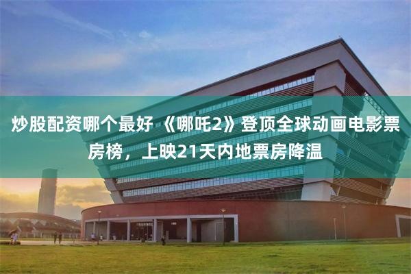 炒股配资哪个最好 《哪吒2》登顶全球动画电影票房榜，上映21天内地票房降温