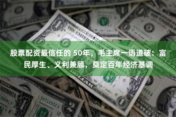 股票配资最信任的 50年，毛主席一语道破：富民厚生、义利兼顾，奠定百年经济基调
