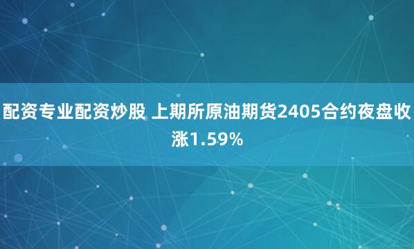 配资专业配资炒股 上期所原油期货2405合约夜盘收涨1.59%