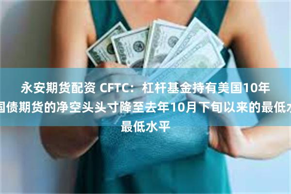 永安期货配资 CFTC：杠杆基金持有美国10年期国债期货的净空头头寸降至去年10月下旬以来的最低水平