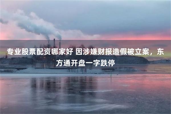 专业股票配资哪家好 因涉嫌财报造假被立案，东方通开盘一字跌停