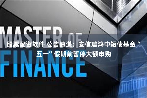 股票配资软件 公告速递：安信瑞鸿中短债基金“五一”假期前暂停大额申购