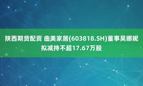 陕西期货配资 曲美家居(603818.SH)董事吴娜妮拟减持不超17.67万股