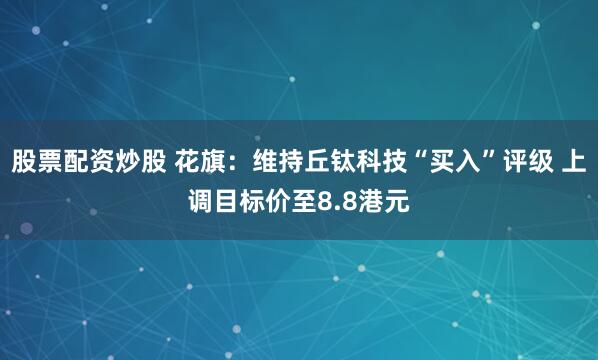 股票配资炒股 花旗：维持丘钛科技“买入”评级 上调目标价至8.8港元