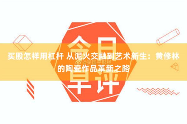 买股怎样用杠杆 从泥火交融到艺术新生：黄修林的陶瓷作品革新之路