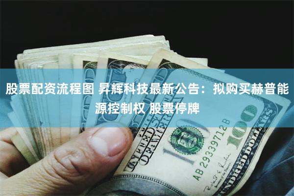 股票配资流程图 昇辉科技最新公告：拟购买赫普能源控制权 股票停牌