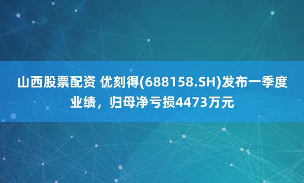 山西股票配资 优刻得(688158.SH)发布一季度业绩，归母净亏损4473万元