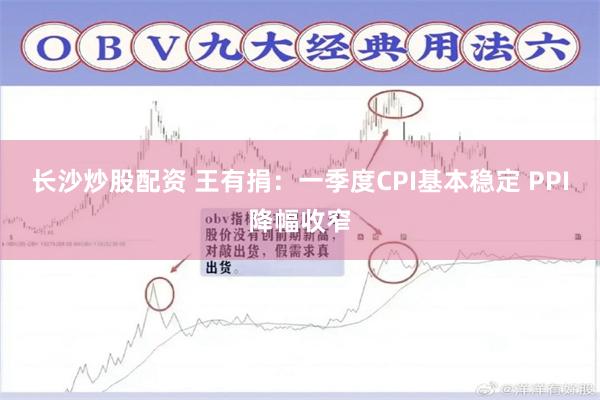 长沙炒股配资 王有捐：一季度CPI基本稳定 PPI降幅收窄
