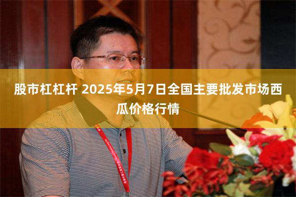 股市杠杠杆 2025年5月7日全国主要批发市场西瓜价格行情