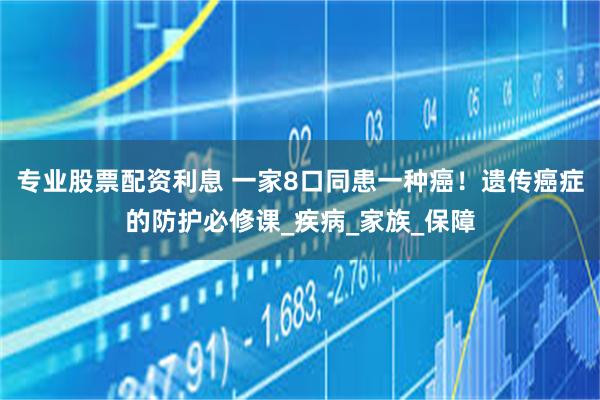 专业股票配资利息 一家8口同患一种癌！遗传癌症的防护必修课_疾病_家族_保障