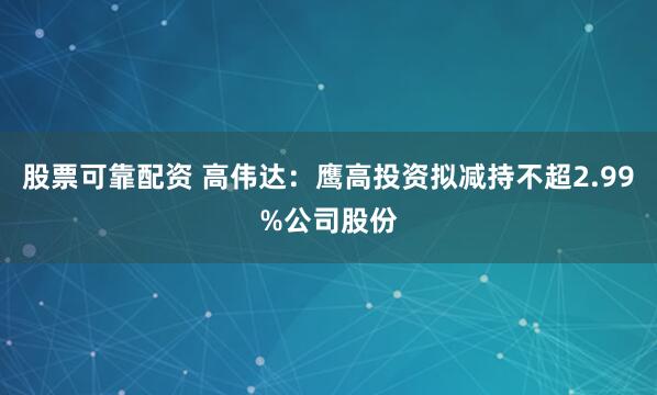 股票可靠配资 高伟达：鹰高投资拟减持不超2.99%公司股份