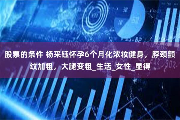 股票的条件 杨采钰怀孕6个月化浓妆健身，脖颈颤纹加粗，大腿变粗_生活_女性_显得