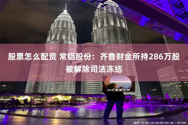 股票怎么配资 常铝股份：齐鲁财金所持286万股被解除司法冻结