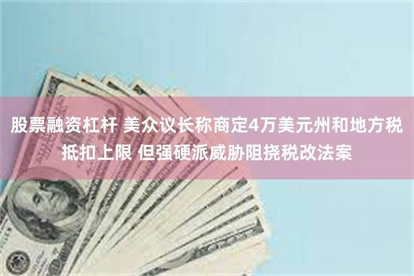 股票融资杠杆 美众议长称商定4万美元州和地方税抵扣上限 但强硬派威胁阻挠税改法案