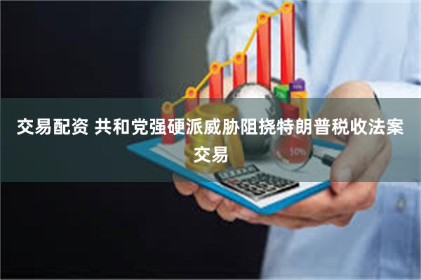 交易配资 共和党强硬派威胁阻挠特朗普税收法案交易