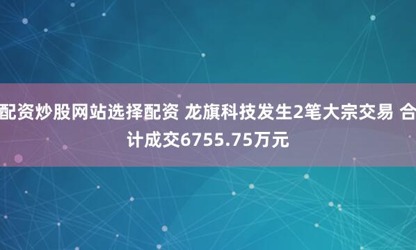 配资炒股网站选择配资 龙旗科技发生2笔大宗交易 合计成交6755.75万元