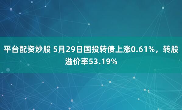 平台配资炒股 5月29日国投转债上涨0.61%，转股溢价率53.19%