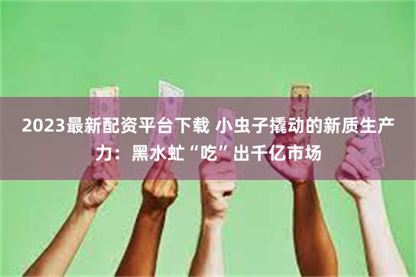 2023最新配资平台下载 小虫子撬动的新质生产力：黑水虻“吃”出千亿市场