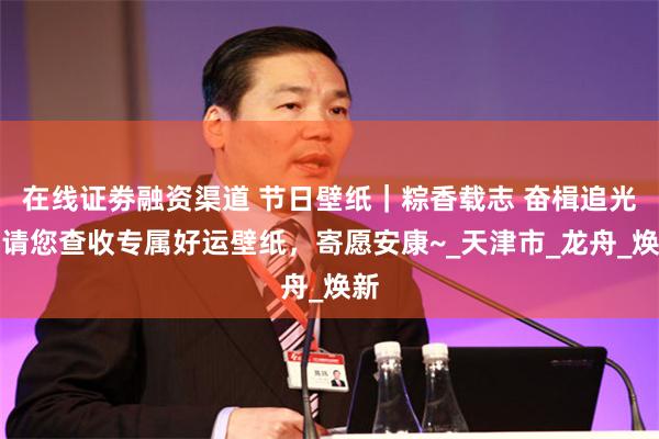 在线证劵融资渠道 节日壁纸｜粽香载志 奋楫追光，请您查收专属好运壁纸，寄愿安康~_天津市_龙舟_焕新