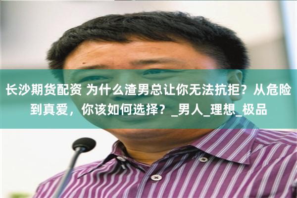 长沙期货配资 为什么渣男总让你无法抗拒？从危险到真爱，你该如何选择？_男人_理想_极品