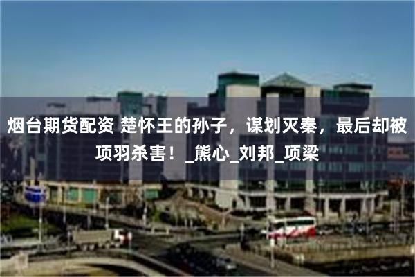 烟台期货配资 楚怀王的孙子，谋划灭秦，最后却被项羽杀害！_熊心_刘邦_项梁