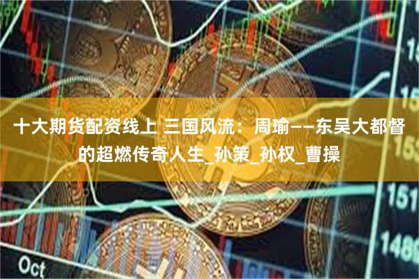 十大期货配资线上 三国风流：周瑜——东吴大都督的超燃传奇人生_孙策_孙权_曹操