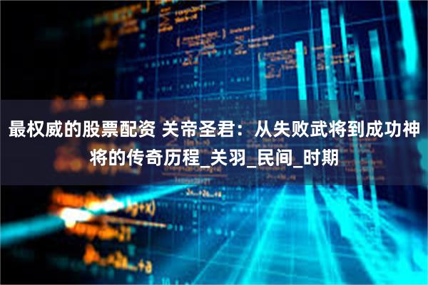 最权威的股票配资 关帝圣君：从失败武将到成功神将的传奇历程_关羽_民间_时期