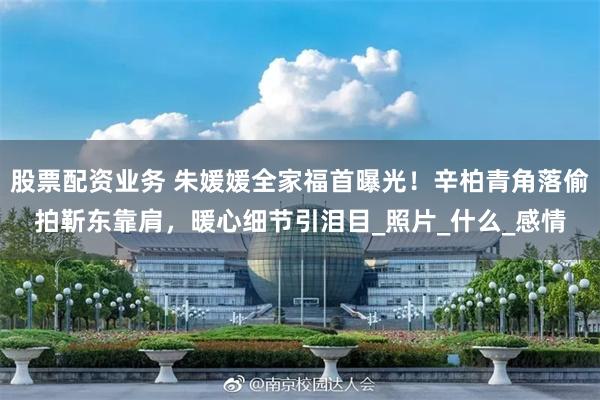 股票配资业务 朱媛媛全家福首曝光！辛柏青角落偷拍靳东靠肩，暖心细节引泪目_照片_什么_感情