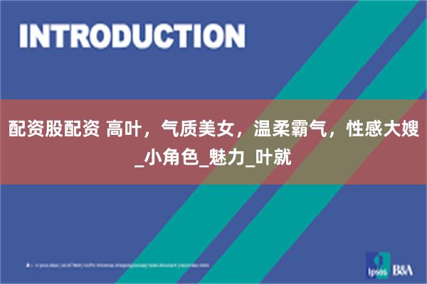 配资股配资 高叶，气质美女，温柔霸气，性感大嫂_小角色_魅力_叶就