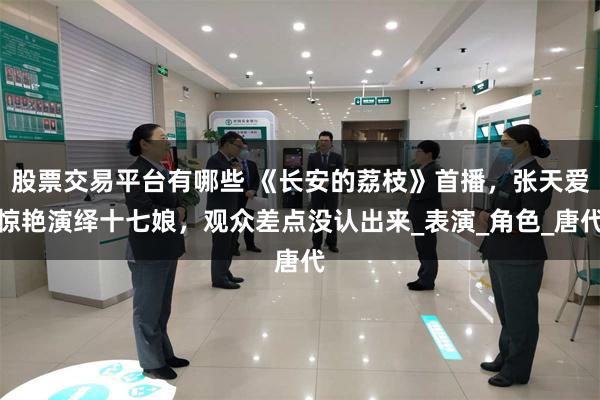 股票交易平台有哪些 《长安的荔枝》首播，张天爱惊艳演绎十七娘，观众差点没认出来_表演_角色_唐代