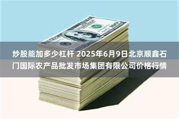 炒股能加多少杠杆 2025年6月9日北京顺鑫石门国际农产品批发市场集团有限公司价格行情