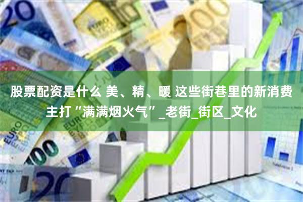 股票配资是什么 美、精、暖 这些街巷里的新消费主打“满满烟火气”_老街_街区_文化