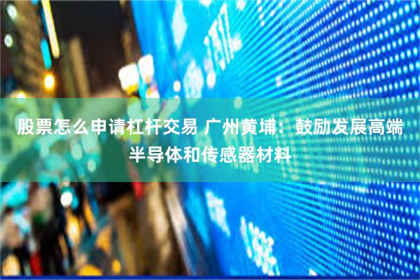 股票怎么申请杠杆交易 广州黄埔：鼓励发展高端半导体和传感器材料