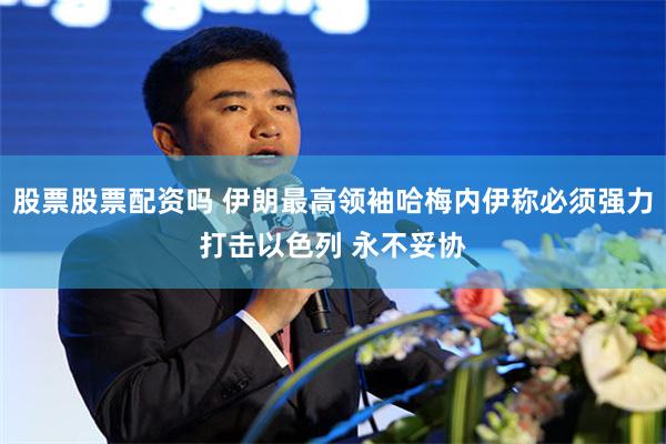 股票股票配资吗 伊朗最高领袖哈梅内伊称必须强力打击以色列 永不妥协