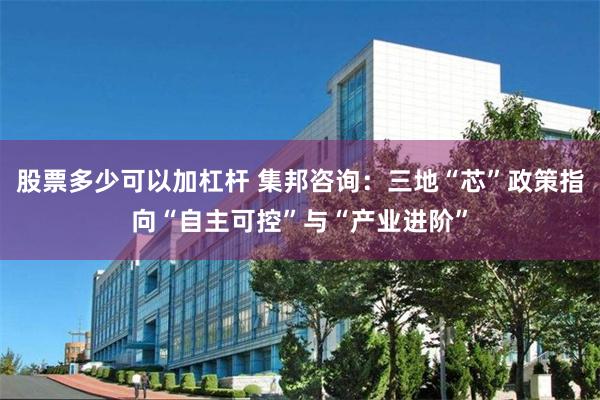 股票多少可以加杠杆 集邦咨询：三地“芯”政策指向“自主可控”与“产业进阶”