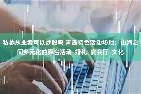 私募从业者可以炒股吗 青岛特色活动场地：山海之间多元化的舞台活动_婚礼_宴会厅_文化