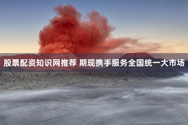 股票配资知识网推荐 期现携手服务全国统一大市场